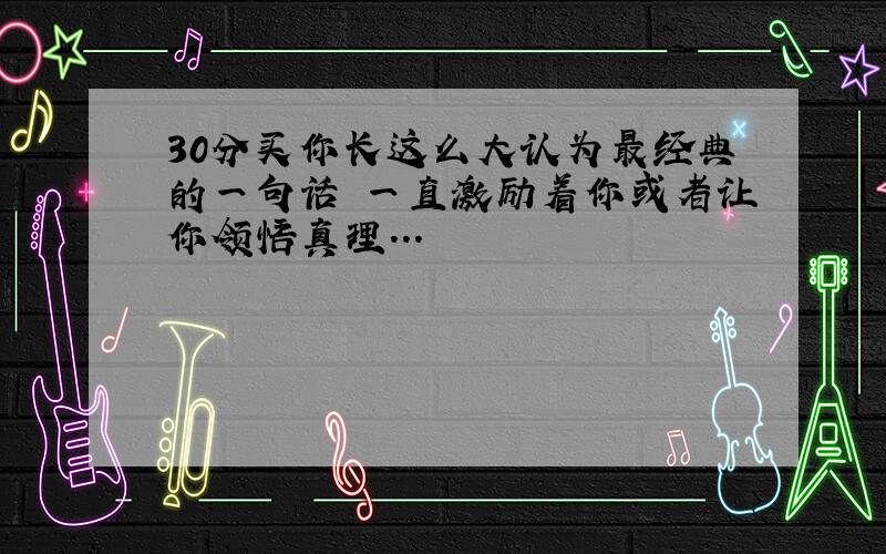 30分买你长这么大认为最经典的一句话 一直激励着你或者让你领悟真理...