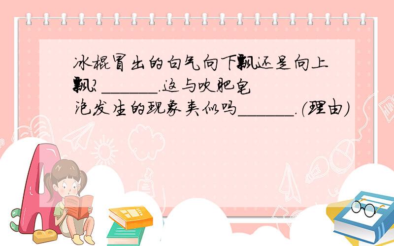 冰棍冒出的白气向下飘还是向上飘?______.这与吹肥皂泡发生的现象类似吗______.（理由）