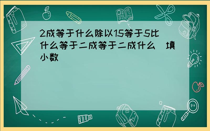 2成等于什么除以15等于5比什么等于二成等于二成什么(填小数)