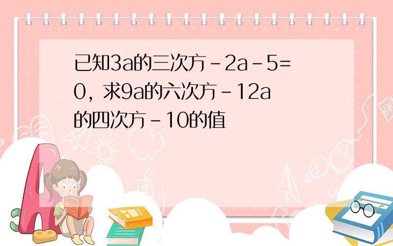 已知3a的三次方-2a-5=0, 求9a的六次方-12a的四次方-10的值