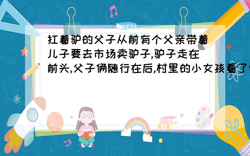 扛着驴的父子从前有个父亲带着儿子要去市场卖驴子,驴子走在前头,父子俩随行在后,村里的小女孩看了觉得很可笑.骑着驴子去多好