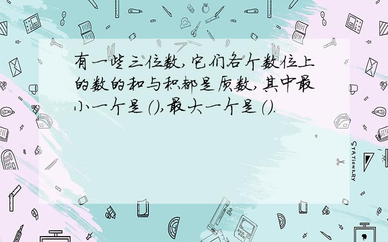 有一些三位数,它们各个数位上的数的和与积都是质数,其中最小一个是（）,最大一个是（）.