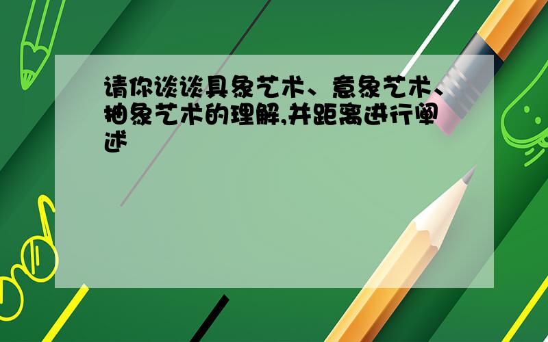 请你谈谈具象艺术、意象艺术、抽象艺术的理解,并距离进行阐述