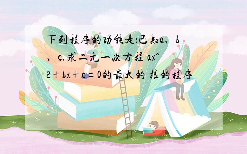 下列程序的功能是：已知a、b、c,求二元一次方程 ax^2+bx+c=0的最大的 根的程序