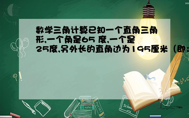 数学三角计算已知一个直角三角形,一个角是65 度,一个是25度,另外长的直角边为195厘米（即：与斜边相交为25度角的这