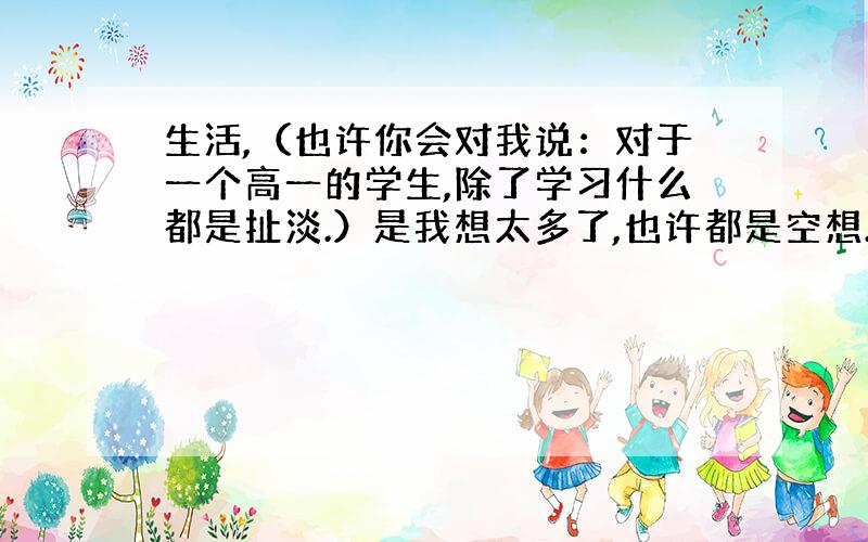 生活,（也许你会对我说：对于一个高一的学生,除了学习什么都是扯淡.）是我想太多了,也许都是空想.每个人都是不同的,情况也