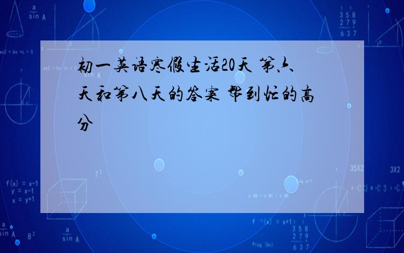 初一英语寒假生活20天 第六天和第八天的答案 帮到忙的高分