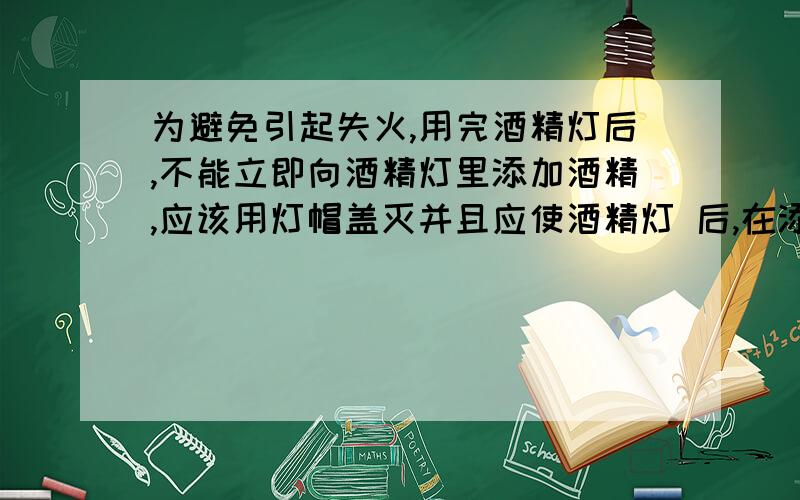 为避免引起失火,用完酒精灯后,不能立即向酒精灯里添加酒精,应该用灯帽盖灭并且应使酒精灯 后,在添加酒精?