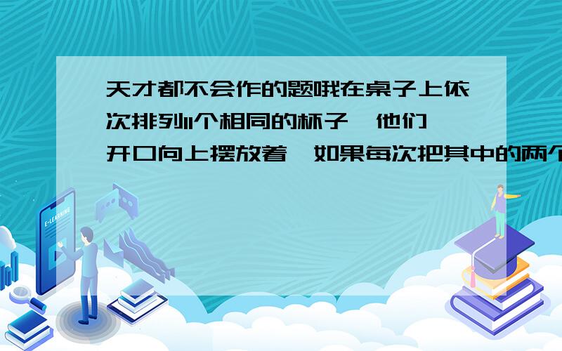 天才都不会作的题哦在桌子上依次排列11个相同的杯子,他们开口向上摆放着,如果每次把其中的两个杯子翻转过来（开口向上的变为