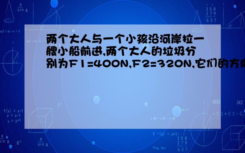 两个大人与一个小孩沿河岸拉一艘小船前进,两个大人的垃圾分别为F1=400N,F2=320N,它们的方向…