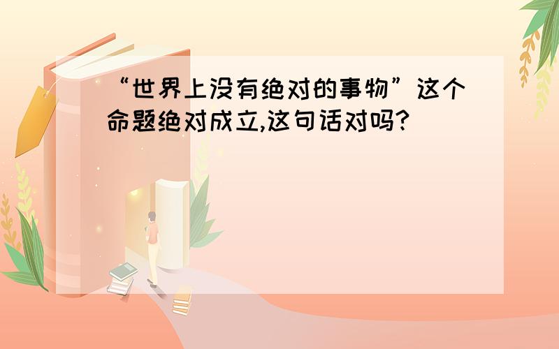 “世界上没有绝对的事物”这个命题绝对成立,这句话对吗?