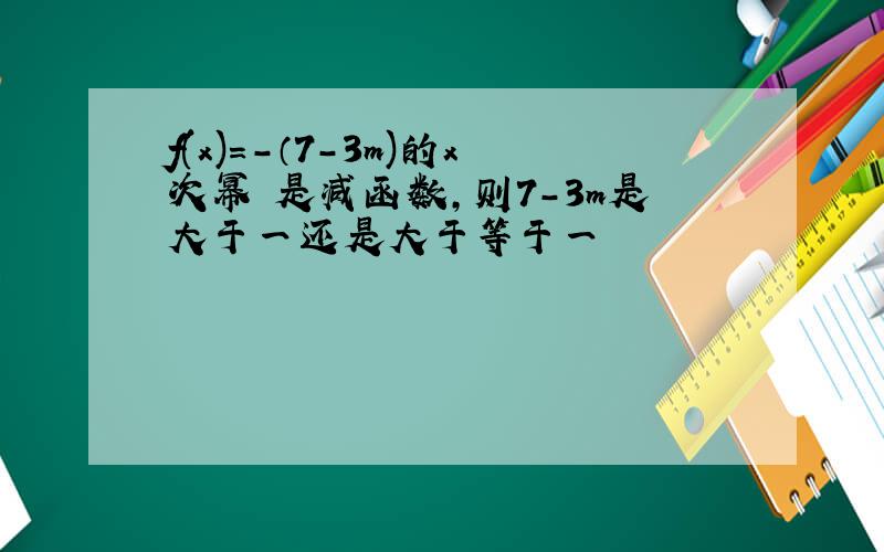 f(x)=-（7-3m)的x次幂 是减函数,则7-3m是大于一还是大于等于一