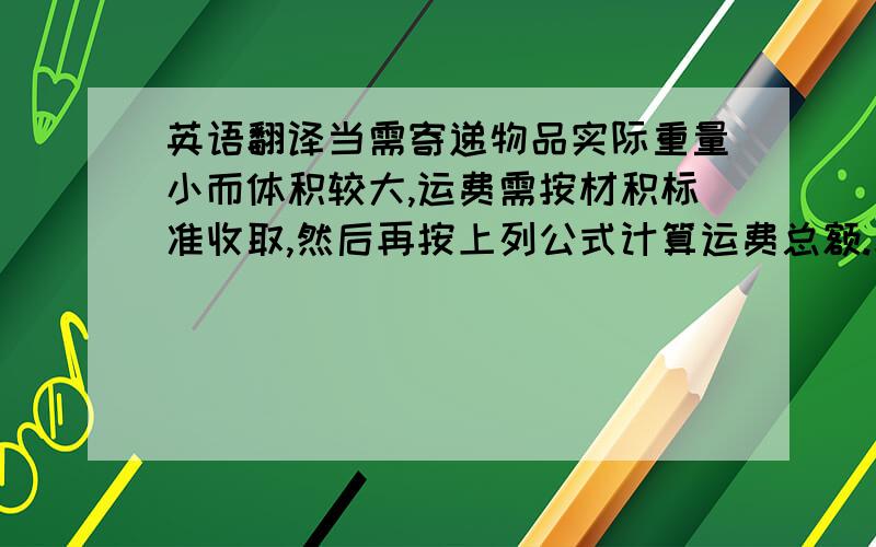 英语翻译当需寄递物品实际重量小而体积较大,运费需按材积标准收取,然后再按上列公式计算运费总额.求取材积公式如下：规则物品