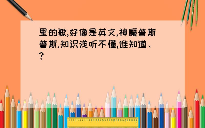 里的歌,好像是英文,神魔普斯普斯.知识浅听不懂,谁知道、?