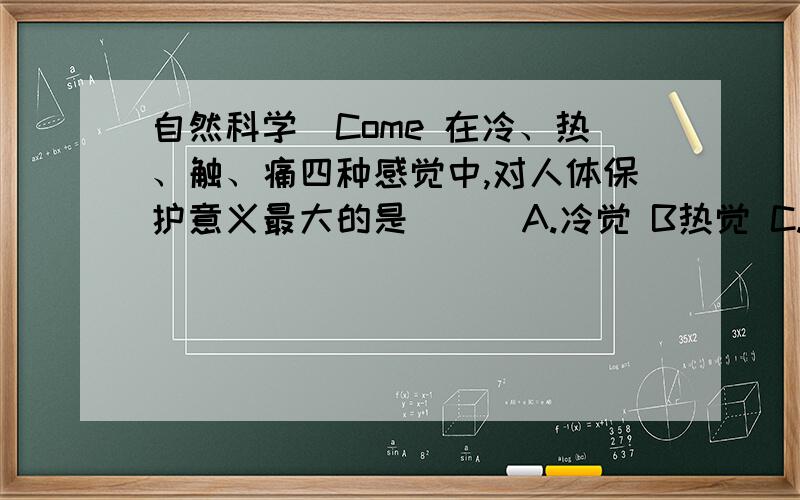 自然科学[Come 在冷、热、触、痛四种感觉中,对人体保护意义最大的是( ) A.冷觉 B热觉 C.触觉 D.痛觉