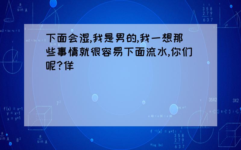 下面会湿,我是男的,我一想那些事情就很容易下面流水,你们呢?佯