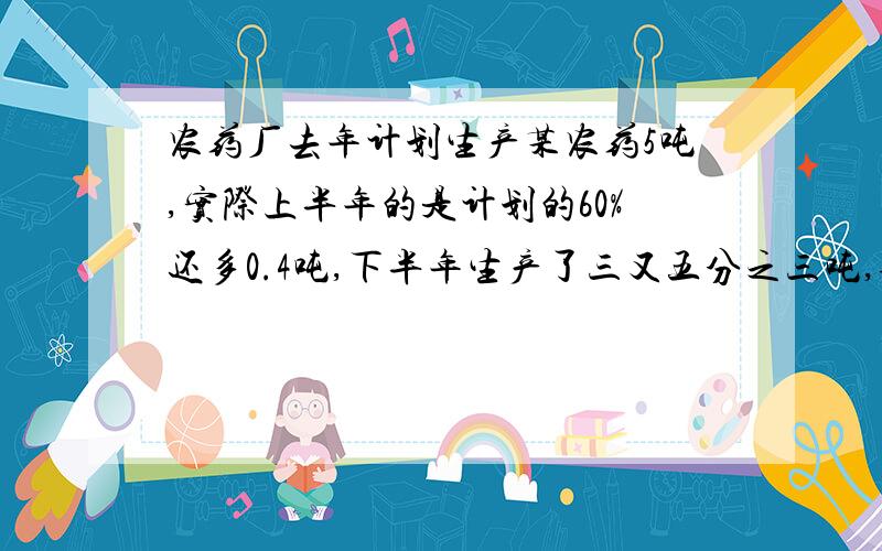 农药厂去年计划生产某农药5吨,实际上半年的是计划的60%还多0.4吨,下半年生产了三又五分之三吨,全年完成计