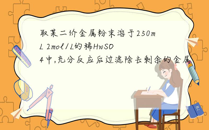 取某二价金属粉末溶于250mL 2mol/L的稀HwSO4中,充分反应后过滤除去剩余的金属