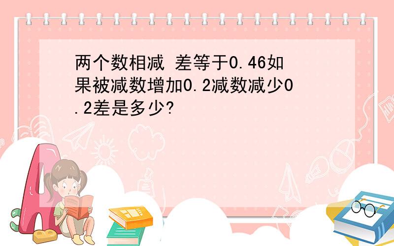 两个数相减 差等于0.46如果被减数增加0.2减数减少0.2差是多少?