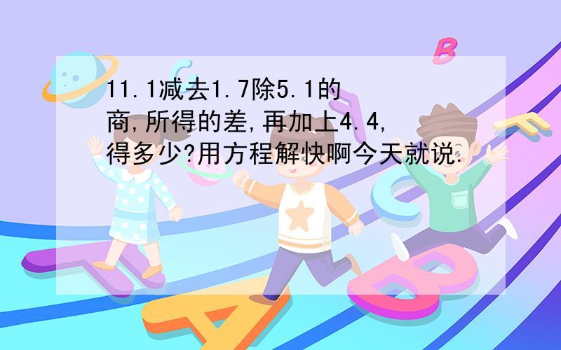 11.1减去1.7除5.1的商,所得的差,再加上4.4,得多少?用方程解快啊今天就说.