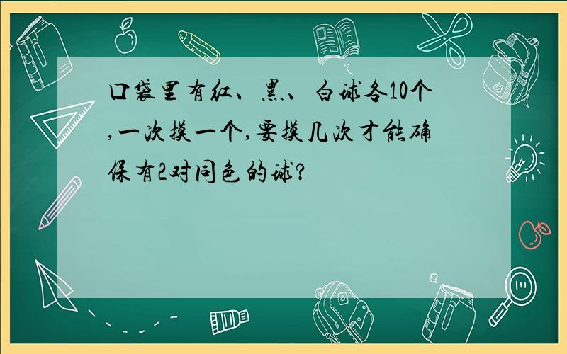 口袋里有红、黑、白球各10个,一次摸一个,要摸几次才能确保有2对同色的球?