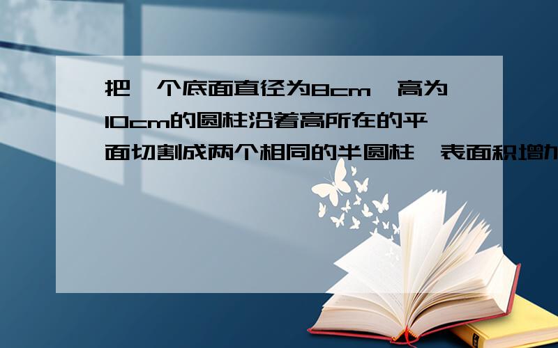 把一个底面直径为8cm,高为10cm的圆柱沿着高所在的平面切割成两个相同的半圆柱,表面积增加多少?