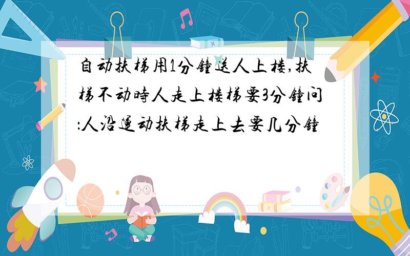 自动扶梯用1分钟送人上楼,扶梯不动时人走上楼梯要3分钟问：人沿运动扶梯走上去要几分钟