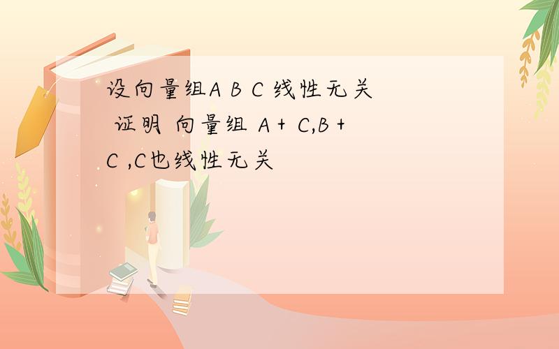 设向量组A B C 线性无关 证明 向量组 A＋C,B＋C ,C也线性无关