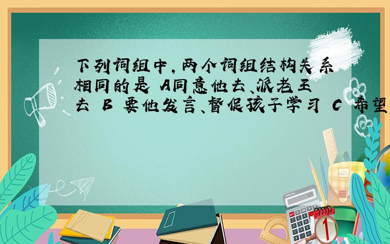 下列词组中,两个词组结构关系相同的是 A同意他去、派老王去 B 要他发言、督促孩子学习 C 希望他来、叫小张去 D 把他