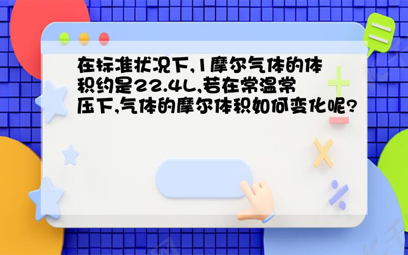 在标准状况下,1摩尔气体的体积约是22.4L,若在常温常压下,气体的摩尔体积如何变化呢?