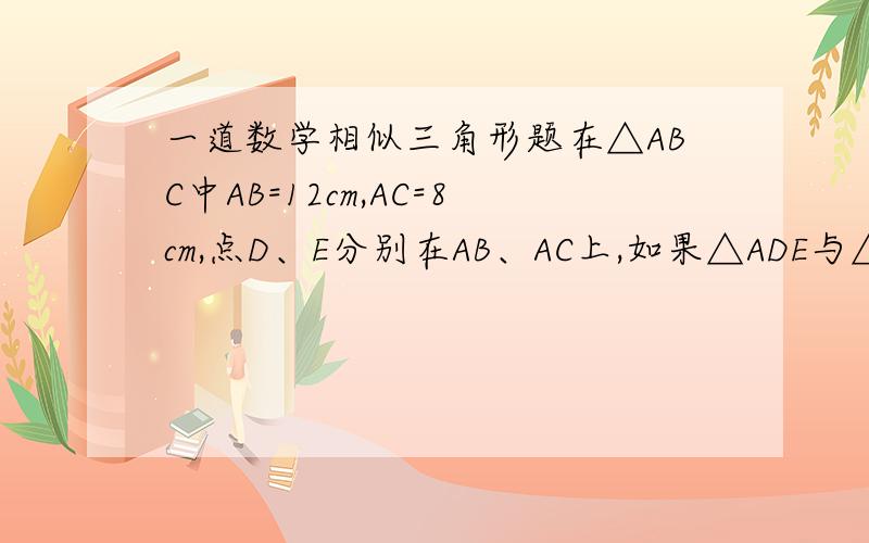 一道数学相似三角形题在△ABC中AB=12cm,AC=8cm,点D、E分别在AB、AC上,如果△ADE与△ABC能够相似