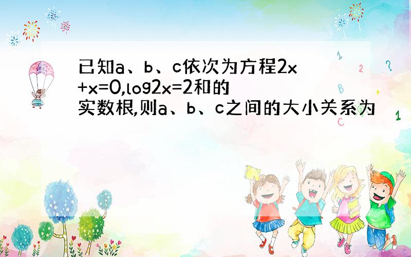 已知a、b、c依次为方程2x+x=0,log2x=2和的实数根,则a、b、c之间的大小关系为