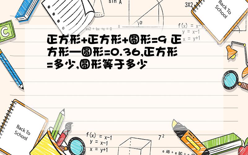 正方形+正方形+圆形=9 正方形—圆形=0.36,正方形=多少,圆形等于多少