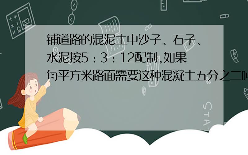 铺道路的混泥土中沙子、石子、水泥按5：3：12配制,如果每平方米路面需要这种混凝土五分之二吨,铺100平方米的路面需要沙