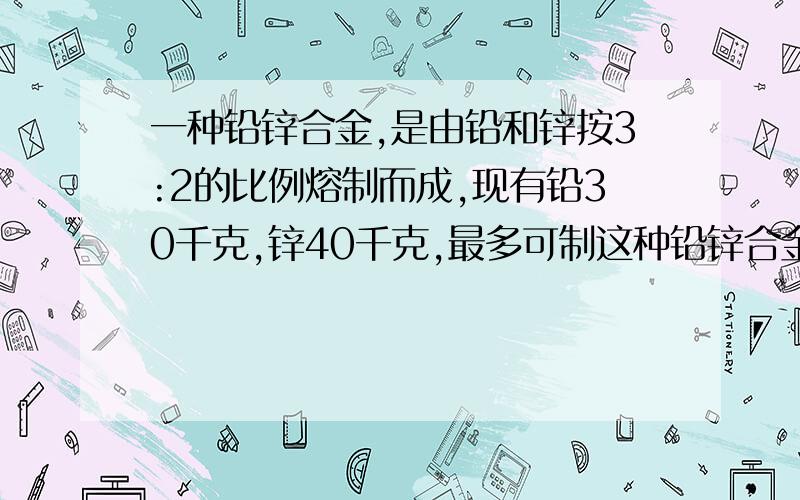 一种铅锌合金,是由铅和锌按3:2的比例熔制而成,现有铅30千克,锌40千克,最多可制这种铅锌合金多少千克?