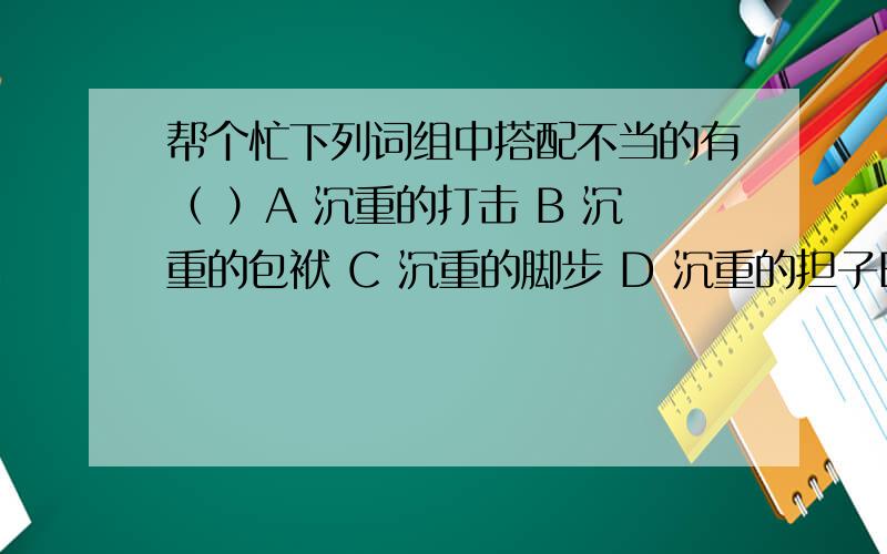 帮个忙下列词组中搭配不当的有（ ）A 沉重的打击 B 沉重的包袱 C 沉重的脚步 D 沉重的担子E 沉痛的心情 F 沉痛