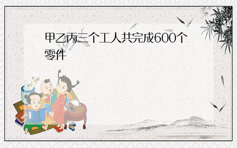 甲乙丙三个工人共完成600个零件