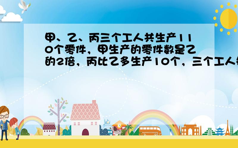 甲、乙、丙三个工人共生产110个零件，甲生产的零件数是乙的2倍，丙比乙多生产10个，三个工人各生产零件多少个？