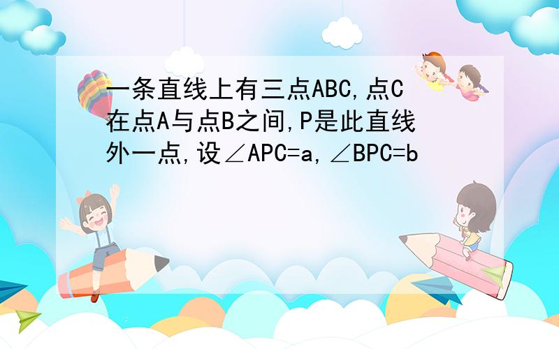 一条直线上有三点ABC,点C在点A与点B之间,P是此直线外一点,设∠APC=a,∠BPC=b