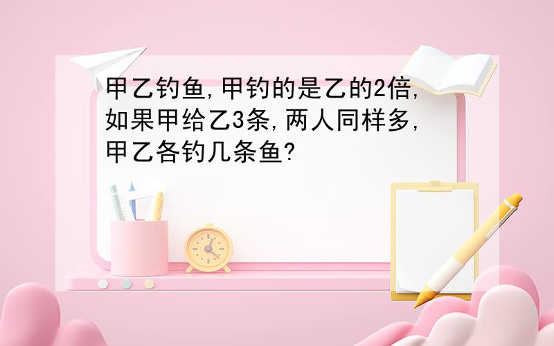 甲乙钓鱼,甲钓的是乙的2倍,如果甲给乙3条,两人同样多,甲乙各钓几条鱼?