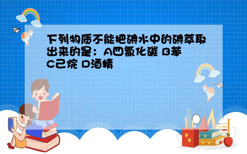 下列物质不能把碘水中的碘萃取出来的是：A四氯化碳 B苯 C己烷 D酒精