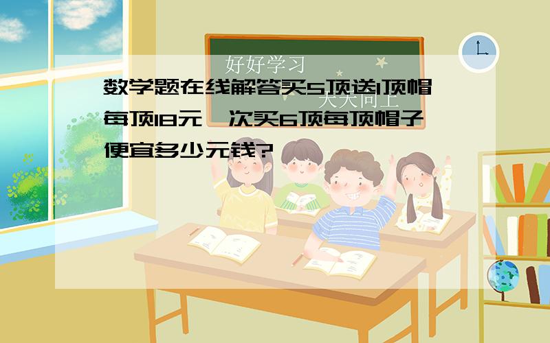 数学题在线解答买5顶送1顶帽每顶18元一次买6顶每顶帽子便宜多少元钱?