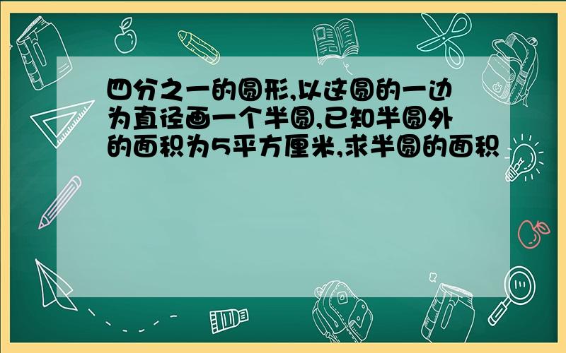 四分之一的圆形,以这圆的一边为直径画一个半圆,已知半圆外的面积为5平方厘米,求半圆的面积