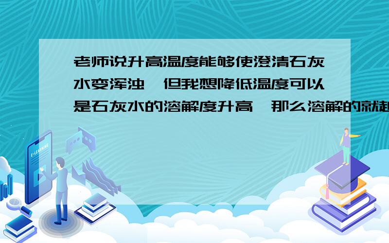 老师说升高温度能够使澄清石灰水变浑浊,但我想降低温度可以是石灰水的溶解度升高,那么溶解的就越多,所