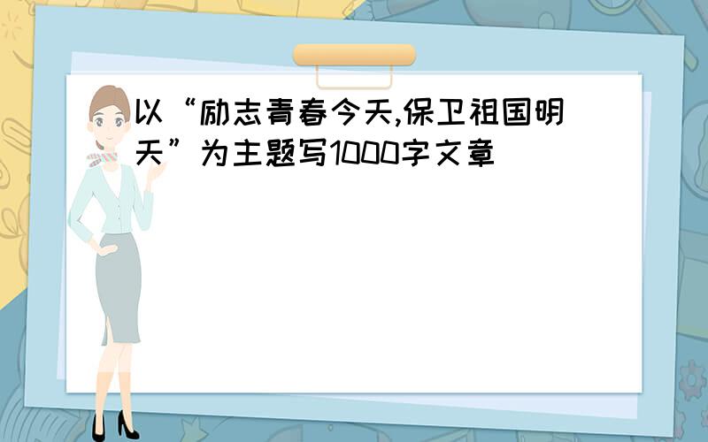 以“励志青春今天,保卫祖国明天”为主题写1000字文章