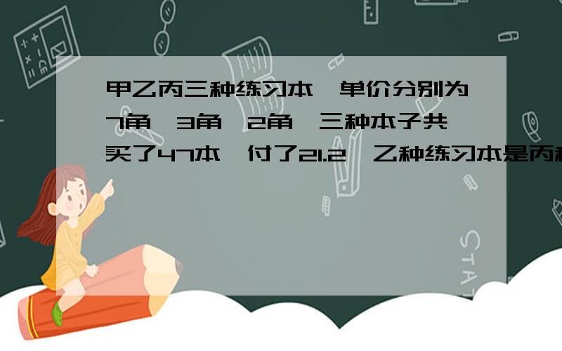 甲乙丙三种练习本,单价分别为7角,3角,2角,三种本子共买了47本,付了21.2,乙种练习本是丙种练习本的