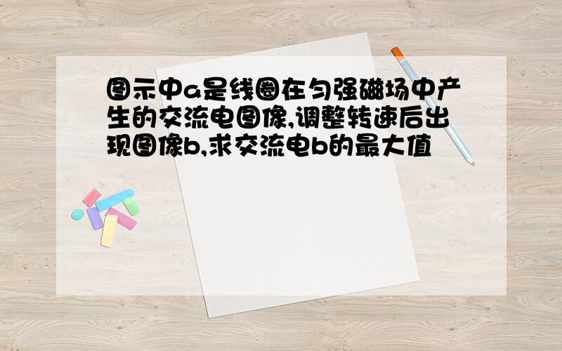 图示中a是线圈在匀强磁场中产生的交流电图像,调整转速后出现图像b,求交流电b的最大值