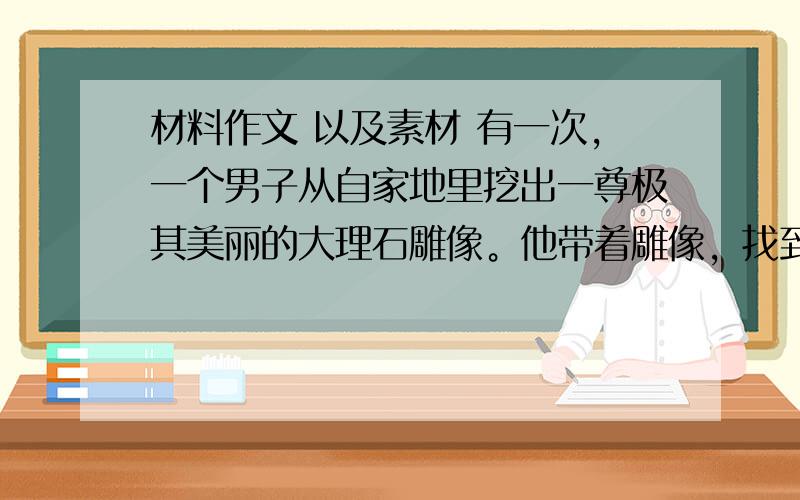 材料作文 以及素材 有一次，一个男子从自家地里挖出一尊极其美丽的大理石雕像。他带着雕像，找到了一位热爱各种美丽事物的收藏