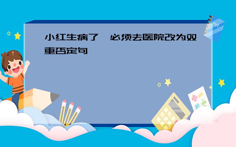 小红生病了,必须去医院改为双重否定句