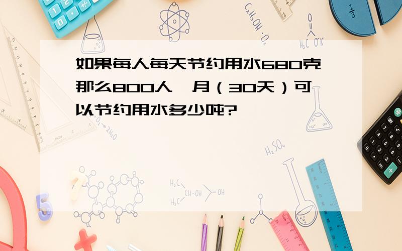 如果每人每天节约用水680克那么800人一月（30天）可以节约用水多少吨?